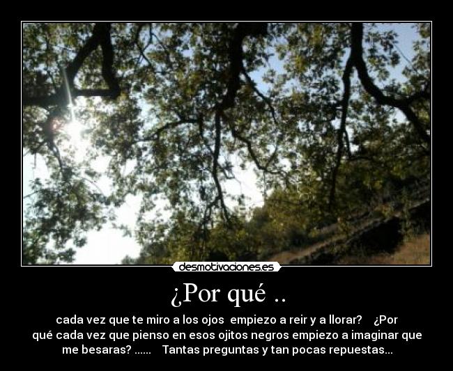 ¿Por qué .. - cada vez que te miro a los ojos empiezo a reir y a llorar? ¿Por
qué cada vez que pienso en esos ojitos negros empiezo a imaginar que
me besaras? ...... Tantas preguntas y tan pocas repuestas...