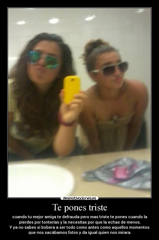 Te pones triste - cuando tu mejor amiga te defrauda pero mas triste te pones cuando la
pierdes por tonterías y la necesitas por que la echas de menos.
Y ya no sabes si bobera a ser todo como antes como aquellos momentos
que nos sacábamos fotos y da igual quien nos mirara.