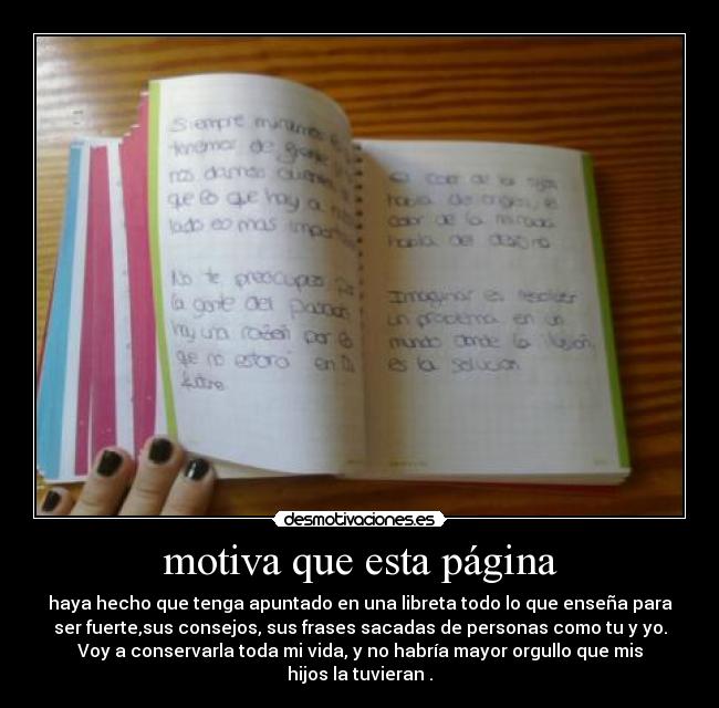motiva que esta página - haya hecho que tenga apuntado en una libreta todo lo que enseña para
ser fuerte,sus consejos, sus frases sacadas de personas como tu y yo.
Voy a conservarla toda mi vida, y no habría mayor orgullo que mis
hijos la tuvieran .
