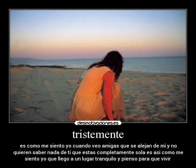 tristemente - es como me siento yo cuando veo amigas que se alejan de mi y no
quieren saber nada de ti que estas completamente sola es asi como me
siento yo que llego a un lugar tranquilo y pienso para que vivir 