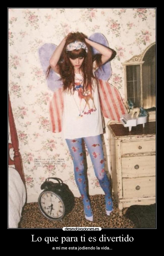Lo que para ti es divertido - a mi me esta jodiendo la vida...