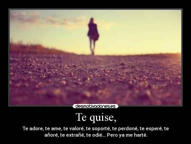 Te quise, - Te adore, te ame, te valoré, te soporté, te perdoné, te esperé, te
añoré, te extrañé, te odié... Pero ya me harté.