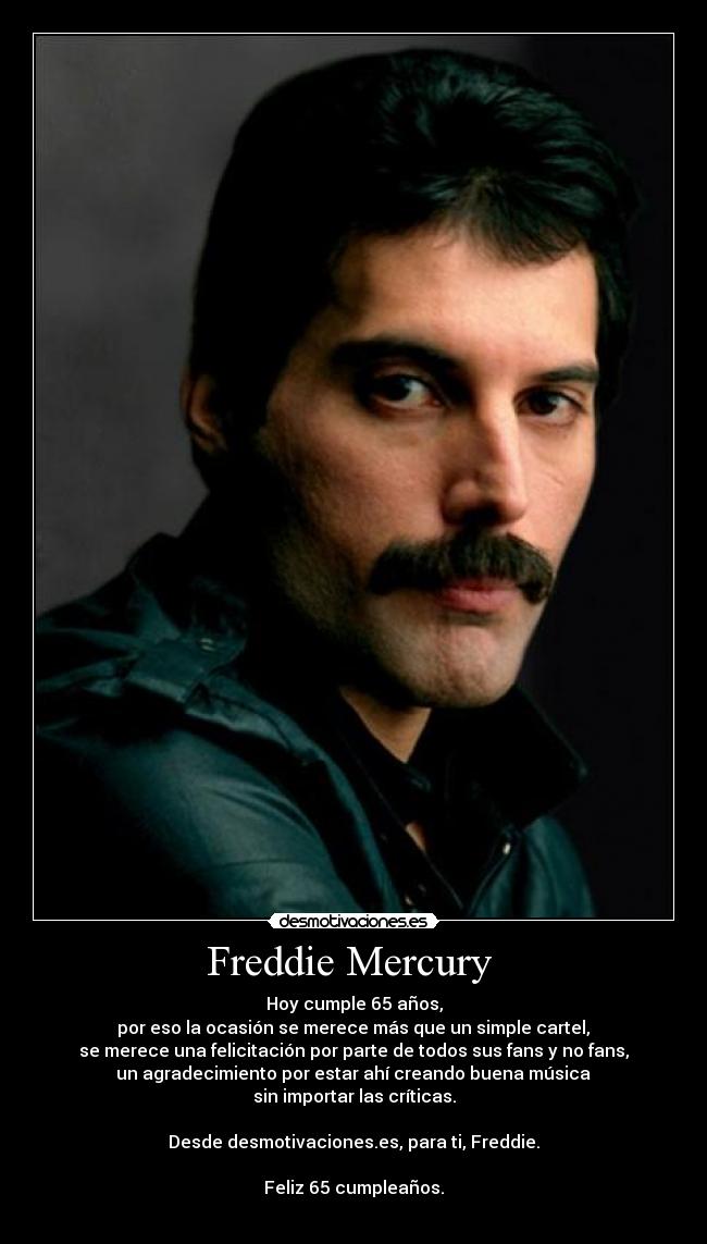 Freddie Mercury - Hoy cumple 65 años,
por eso la ocasión se merece más que un simple cartel,
se merece una felicitación por parte de todos sus fans y no fans,
un agradecimiento por estar ahí creando buena música
sin importar las críticas.
Desde desmotivaciones.es, para ti, Freddie.
Feliz 65 cumpleaños.