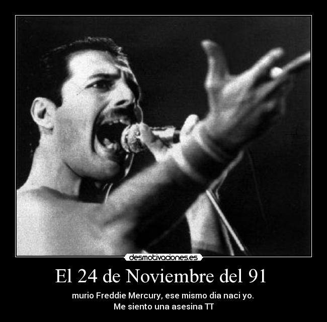 El 24 de Noviembre del 91  - murio Freddie Mercury, ese mismo dia naci yo. 
Me siento una asesina TT