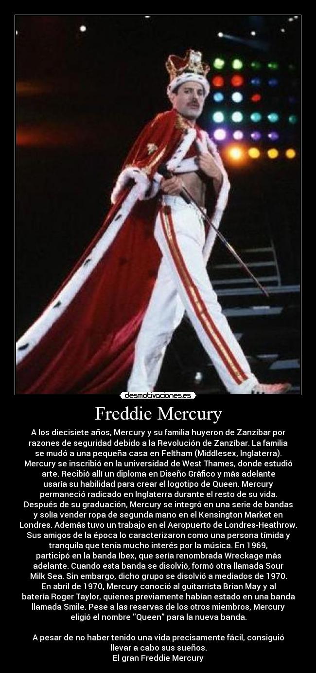 Freddie Mercury - A los diecisiete años, Mercury y su familia huyeron de Zanzíbar por
razones de seguridad debido a la Revolución de Zanzíbar. La familia
se mudó a una pequeña casa en Feltham (Middlesex, Inglaterra).
Mercury se inscribió en la universidad de West Thames, donde estudió
arte. Recibió allí un diploma en Diseño Gráfico y más adelante
usaría su habilidad para crear el logotipo de Queen. Mercury
permaneció radicado en Inglaterra durante el resto de su vida.
Después de su graduación, Mercury se integró en una serie de bandas
y solía vender ropa de segunda mano en el Kensington Market en
Londres. Además tuvo un trabajo en el Aeropuerto de Londres-Heathrow.
Sus amigos de la época lo caracterizaron como una persona tímida y
tranquila que tenía mucho interés por la música. En 1969,
participó en la banda Ibex, que sería renombrada Wreckage más
adelante. Cuando esta banda se disolvió, formó otra llamada Sour
Milk Sea. Sin embargo, dicho grupo se disolvió a mediados de 1970.
En abril de 1970, Mercury conoció al guitarrista Brian May y al
batería Roger Taylor, quienes previamente habían estado en una banda
llamada Smile. Pese a las reservas de los otros miembros, Mercury
eligió el nombre Queen para la nueva banda.
A pesar de no haber tenido una vida precisamente fácil, consiguió
llevar a cabo sus sueños.
El gran Freddie Mercury