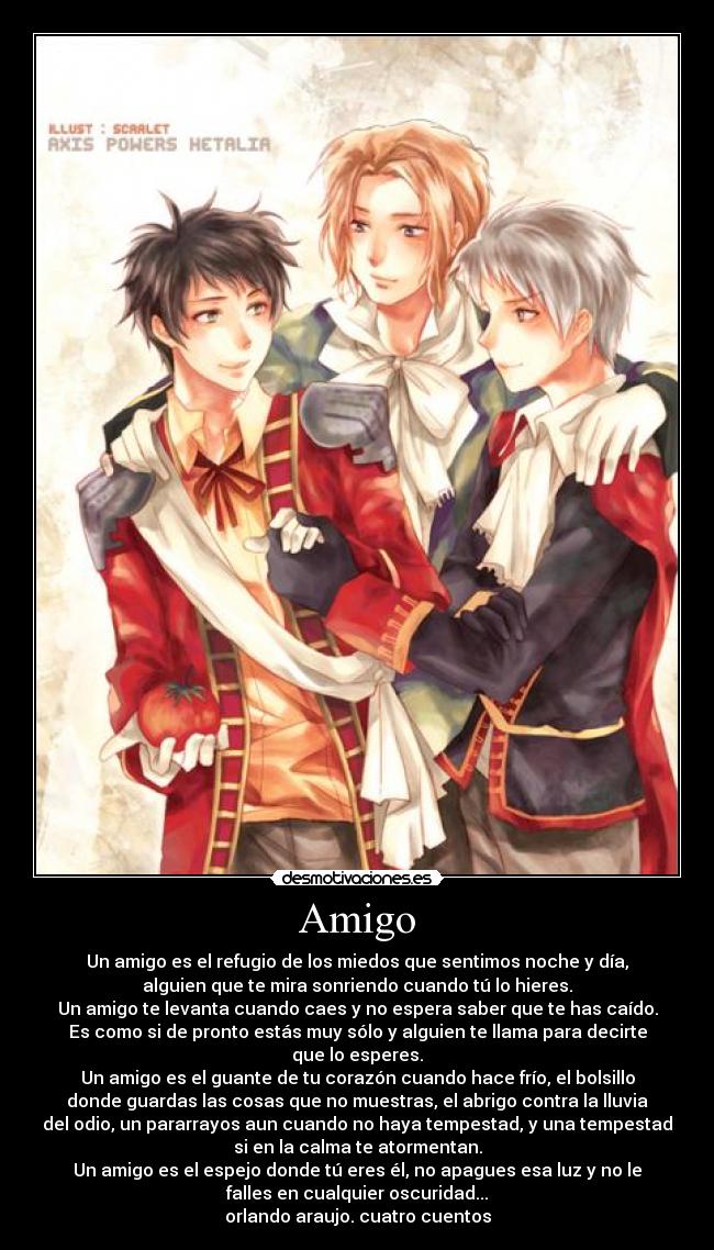 Amigo - Un amigo es el refugio de los miedos que sentimos noche y día,
alguien que te mira sonriendo cuando tú lo hieres.
Un amigo te levanta cuando caes y no espera saber que te has caído.
Es como si de pronto estás muy sólo y alguien te llama para decirte
que lo esperes.
Un amigo es el guante de tu corazón cuando hace frío, el bolsillo
donde guardas las cosas que no muestras, el abrigo contra la lluvia
del odio, un pararrayos aun cuando no haya tempestad, y una tempestad
si en la calma te atormentan.
Un amigo es el espejo donde tú eres él, no apagues esa luz y no le
falles en cualquier oscuridad...
orlando araujo. cuatro cuentos