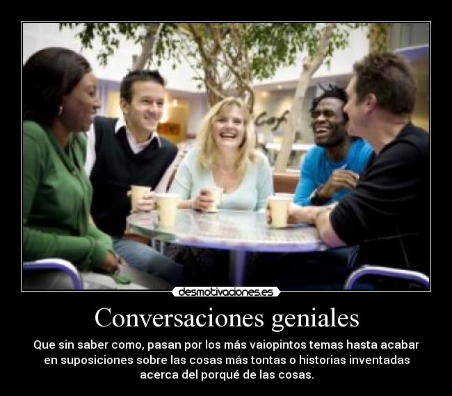 Conversaciones geniales - Que sin saber como, pasan por los más vaiopintos temas hasta acabar
en suposiciones sobre las cosas más tontas o historias inventadas
acerca del porqué de las cosas.