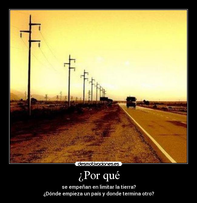 ¿Por qué - se empeñan en limitar la tierra?
¿Dónde empieza un país y donde termina otro?