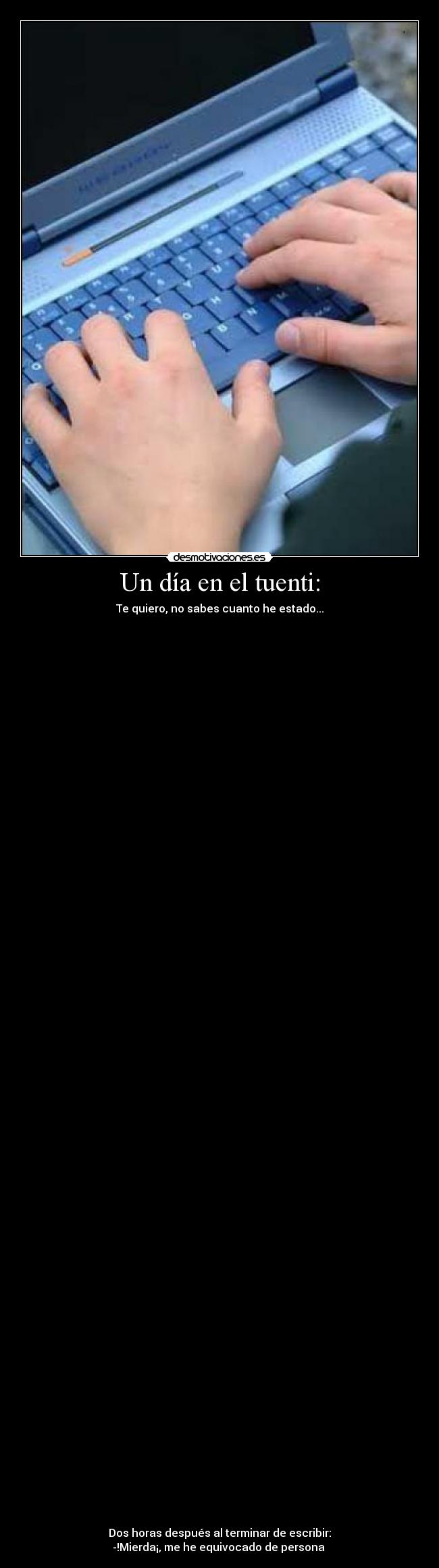 Un día en el tuenti: - Te quiero, no sabes cuanto he estado...
Dos horas después al terminar de escribir:
-!Mierda¡, me he equivocado de persona