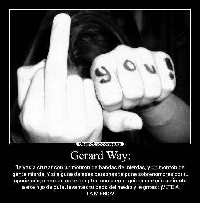 Gerard Way: - Te vas a cruzar con un montón de bandas de mierdas, y un montón de
gente mierda. Y si alguna de esas personas te pone sobrenombres por tu
apariencia, o porque no te aceptan como eres, quiero que mires directo
a ese hijo de puta, levantes tu dedo del medio y le grites : ¡VETE A
LA MIERDA!