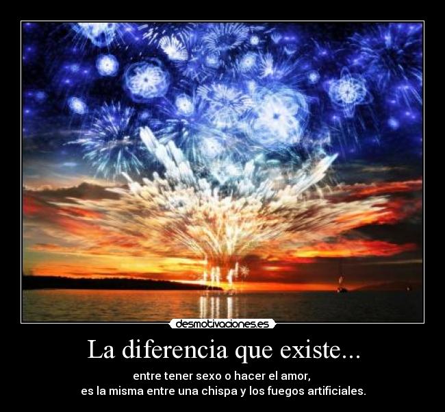 La diferencia que existe... - entre tener sexo o hacer el amor,
es la misma entre una chispa y los fuegos artificiales.