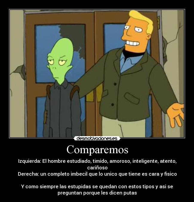 Comparemos - Izquierda: El hombre estudiado, timido, amoroso, inteligente, atento,
cariñoso
Derecha: un completo imbecil que lo unico que tiene es cara y fisico

Y como siempre las estupidas se quedan con estos tipos y asi se
preguntan porque les dicen putas