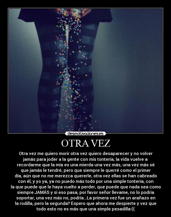 OTRA VEZ - Otra vez me quiero morir otra vez quiero desaparecer y no volver
jamás para joder a la gente con mis tontería, la vida vuelve a
recordarme que la mía es una mierda una vez más, una vez más sé
que jamás le tendré, pero que siempre le querré como el primer
día, aún que no me merezca quererle, otra vez ellas se han cabreado
con él, y yo ya, ya no puedo más todo por una simple tontería, con
la que puede que le haya vuelto a perder, que puede que nada sea como
siempre JAMÁS y si eso pasa, por favor señor llevame, no lo podría
soportar, una vez más no, podría...La primera vez fue un arañazo en
la rodilla, pero la segunda? Espero que ahora me despierte y vez que
todo esto no es más que una simple pesadilla:((