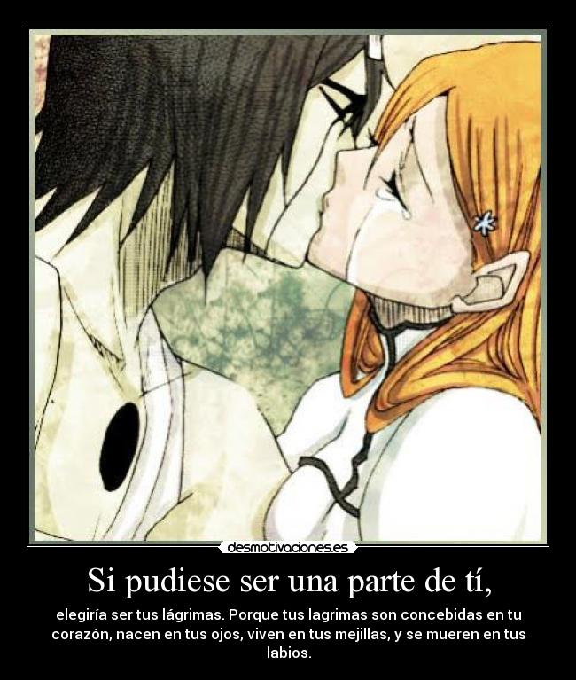 Si pudiese ser una parte de tí, - elegiría ser tus lágrimas. Porque tus lagrimas son concebidas en tu
corazón, nacen en tus ojos, viven en tus mejillas, y se mueren en tus
labios.