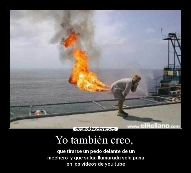 Yo también creo, - que tirarse un pedo delante de un
mechero y que salga llamarada solo pasa
en los vídeos de you tube