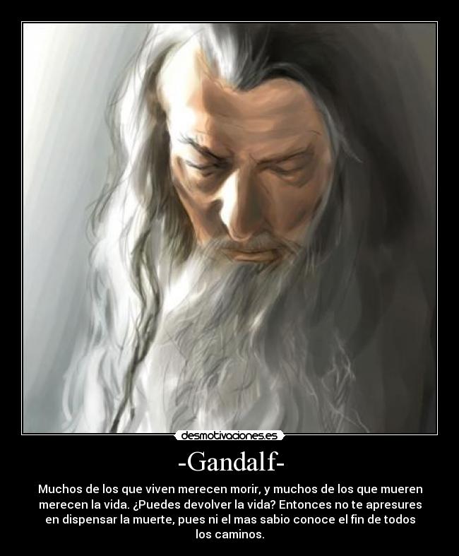 -Gandalf- - Muchos de los que viven merecen morir, y muchos de los que mueren
merecen la vida. ¿Puedes devolver la vida? Entonces no te apresures
en dispensar la muerte, pues ni el mas sabio conoce el fin de todos
los caminos.