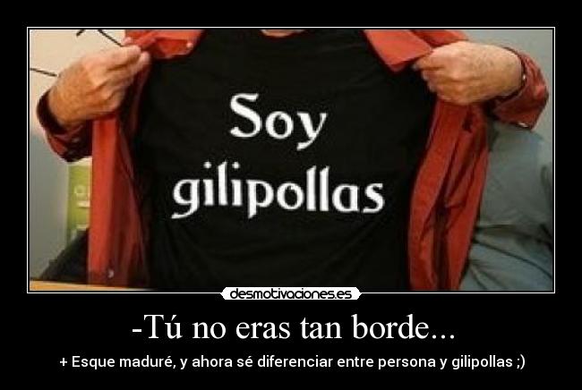 -Tú no eras tan borde... - + Esque maduré, y ahora sé diferenciar entre persona y gilipollas ;)