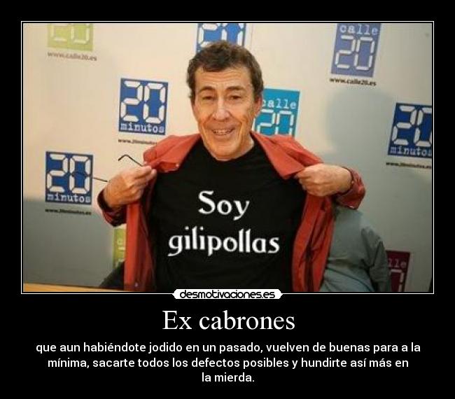 Ex cabrones - que aun habiéndote jodido en un pasado, vuelven de buenas para a la
mínima, sacarte todos los defectos posibles y hundirte así más en
la mierda.