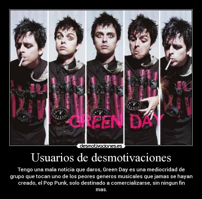 Usuarios de desmotivaciones - Tengo una mala noticia que daros, Green Day es una mediocridad de
grupo que tocan uno de los peores generos musicales que jamas se hayan
creado, el Pop Punk, solo destinado a comercializarse, sin ningun fin
mas.