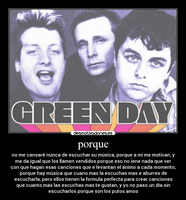 porque - no me cansaré nunca de escuchar su música, porque a mi me motivan, y
me da igual que los llamen vendidos porque eso no iene nada que ver
con que hagan esas canciones que e levantan el ánimo a cada momento,
porque hay música que cuano mas la escuchas mas e aburres de
escucharla, pero ellos tienen la formula perfecta para crear canciones
que cuanto mas las escuchas mas te gustan, y yo no paso un día sin
escucharlos porque son los putos amos