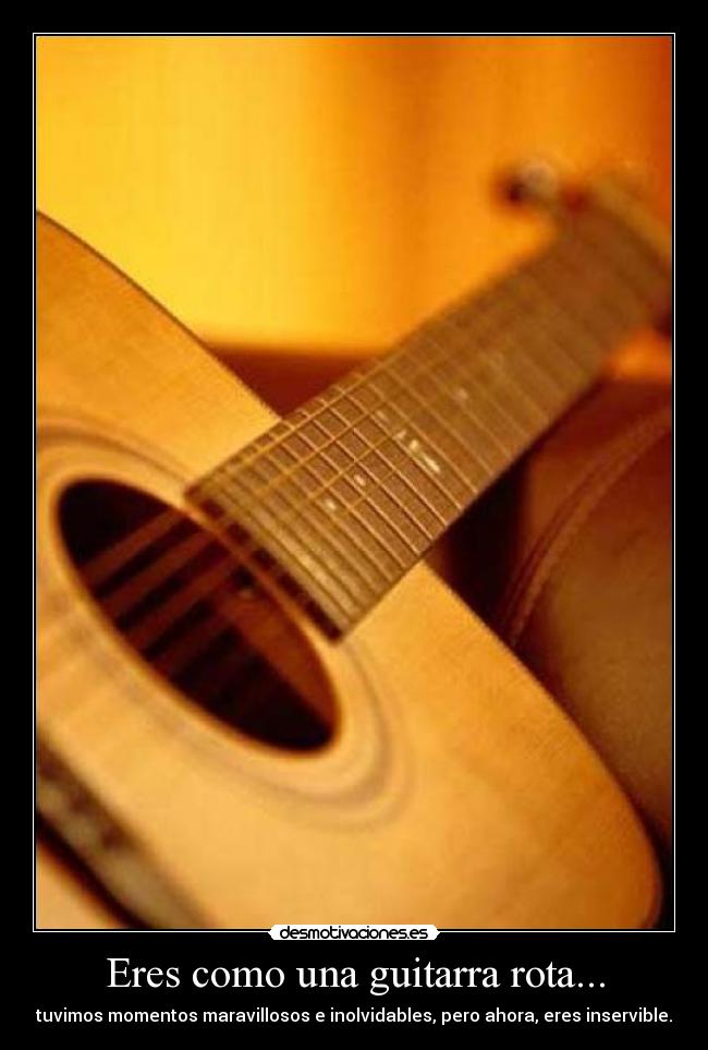 Eres como una guitarra rota... - tuvimos momentos maravillosos e inolvidables, pero ahora, eres inservible.