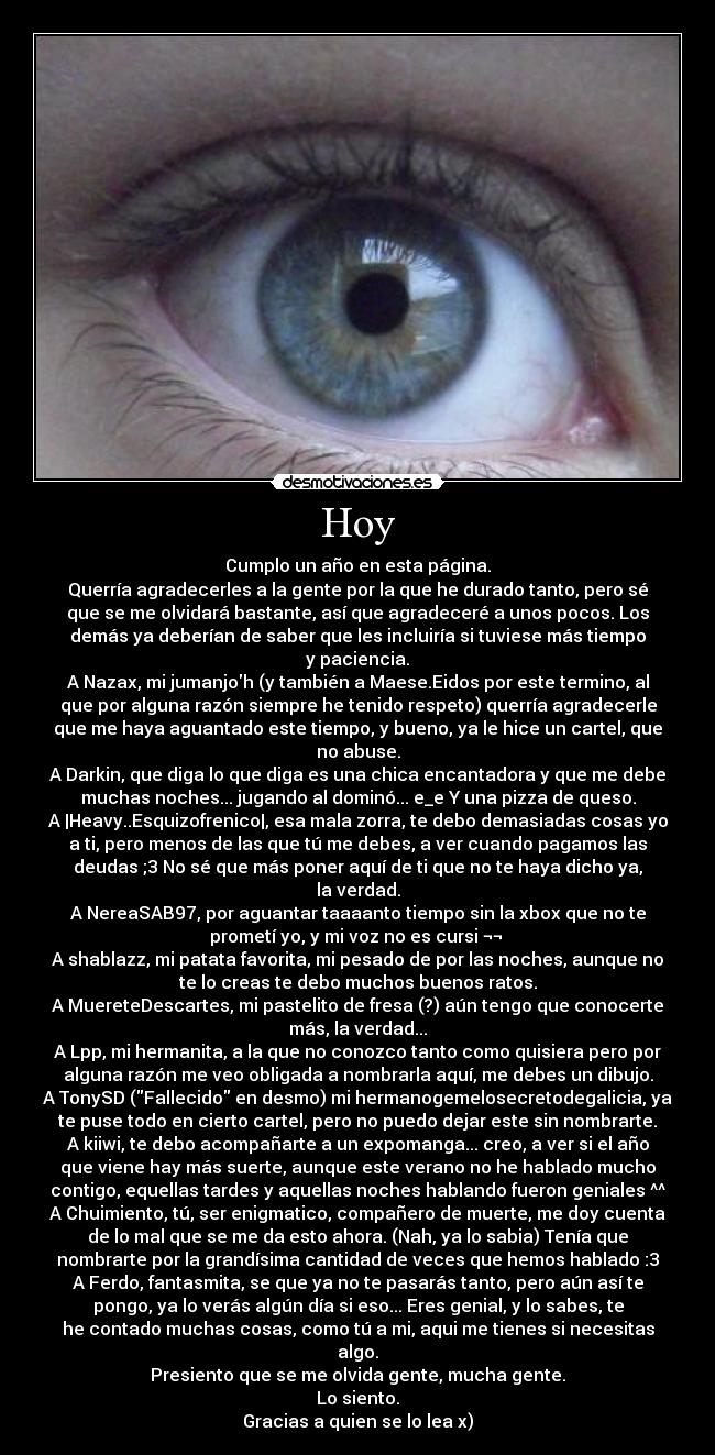 Hoy - Cumplo un año en esta página.
Querría agradecerles a la gente por la que he durado tanto, pero sé
que se me olvidará bastante, así que agradeceré a unos pocos. Los
demás ya deberían de saber que les incluiría si tuviese más tiempo
y paciencia.
A Nazax, mi jumanjoh (y también a Maese.Eidos por este termino, al
que por alguna razón siempre he tenido respeto) querría agradecerle
que me haya aguantado este tiempo, y bueno, ya le hice un cartel, que
no abuse.
A Darkin, que diga lo que diga es una chica encantadora y que me debe
muchas noches... jugando al dominó... e_e Y una pizza de queso.
A |Heavy..Esquizofrenico|, esa mala zorra, te debo demasiadas cosas yo
a ti, pero menos de las que tú me debes, a ver cuando pagamos las
deudas ;3 No sé que más poner aquí de ti que no te haya dicho ya,
la verdad.
A NereaSAB97, por aguantar taaaanto tiempo sin la xbox que no te
prometí yo, y mi voz no es cursi ¬¬
A shablazz, mi patata favorita, mi pesado de por las noches, aunque no
te lo creas te debo muchos buenos ratos.
A MuereteDescartes, mi pastelito de fresa (?) aún tengo que conocerte
más, la verdad...
A Lpp, mi hermanita, a la que no conozco tanto como quisiera pero por
alguna razón me veo obligada a nombrarla aquí, me debes un dibujo.
A TonySD (Fallecido en desmo) mi hermanogemelosecretodegalicia, ya
te puse todo en cierto cartel, pero no puedo dejar este sin nombrarte.
A kiiwi, te debo acompañarte a un expomanga... creo, a ver si el año
que viene hay más suerte, aunque este verano no he hablado mucho
contigo, equellas tardes y aquellas noches hablando fueron geniales ^^
A Chuimiento, tú, ser enigmatico, compañero de muerte, me doy cuenta
de lo mal que se me da esto ahora. (Nah, ya lo sabia) Tenía que
nombrarte por la grandísima cantidad de veces que hemos hablado :3
A Ferdo, fantasmita, se que ya no te pasarás tanto, pero aún así te
pongo, ya lo verás algún día si eso... Eres genial, y lo sabes, te
he contado muchas cosas, como tú a mi, aqui me tienes si necesitas
algo.
Presiento que se me olvida gente, mucha gente.
Lo siento.
Gracias a quien se lo lea x)
