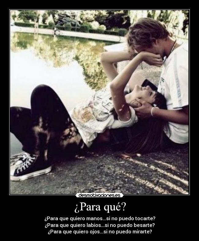 ¿Para qué? - ¿Para que quiero manos...si no puedo tocarte?
¿Para que quiero labios...si no puedo besarte?
¿Para que quiero ojos...si no puedo mirarte?