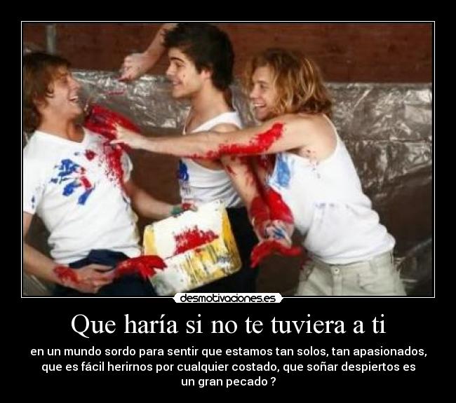 Que haría si no te tuviera a ti - en un mundo sordo para sentir que estamos tan solos, tan apasionados,
que es fácil herirnos por cualquier costado, que soñar despiertos es
un gran pecado ?