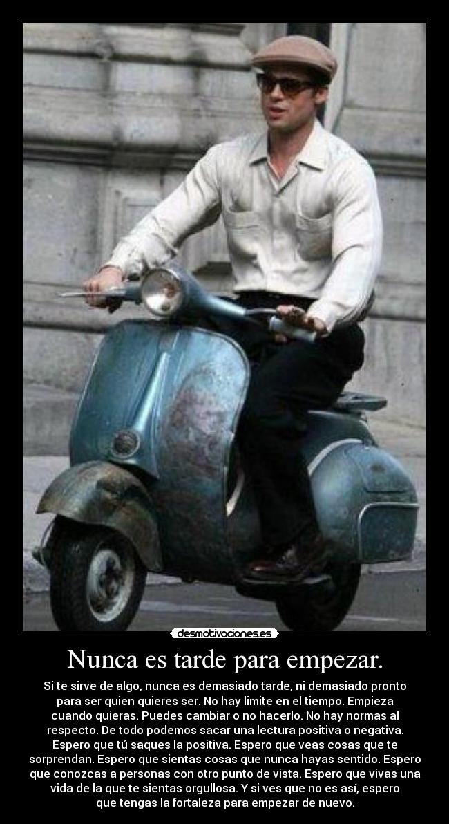 Nunca es tarde para empezar. - Si te sirve de algo, nunca es demasiado tarde, ni demasiado pronto
para ser quien quieres ser. No hay limite en el tiempo. Empieza
cuando quieras. Puedes cambiar o no hacerlo. No hay normas al
respecto. De todo podemos sacar una lectura positiva o negativa.
Espero que tú saques la positiva. Espero que veas cosas que te
sorprendan. Espero que sientas cosas que nunca hayas sentido. Espero
que conozcas a personas con otro punto de vista. Espero que vivas una
vida de la que te sientas orgullosa. Y si ves que no es así, espero
que tengas la fortaleza para empezar de nuevo.