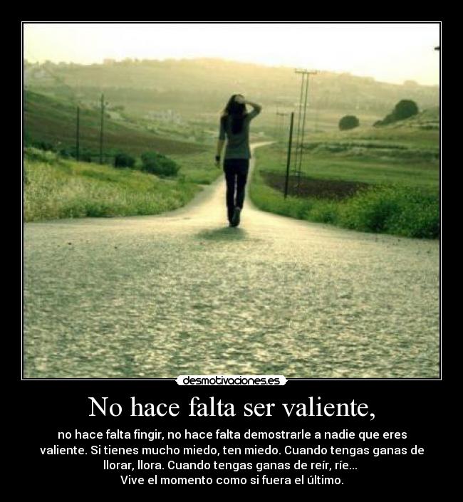 No hace falta ser valiente, - no hace falta fingir, no hace falta demostrarle a nadie que eres
valiente. Si tienes mucho miedo, ten miedo. Cuando tengas ganas de
llorar, llora. Cuando tengas ganas de reír, ríe... 
Vive el momento como si fuera el último.