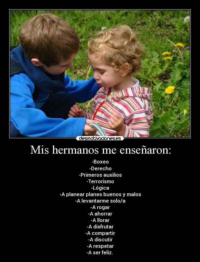 Mis hermanos me enseñaron: - -Boxeo
-Derecho
-Primeros auxilios
-Terrorismo
-Lógica
-A planear planes buenos y malos
-A levantarme solo/a
-A rogar
-A ahorrar
-A llorar
-A disfrutar
-A compartir
-A discutir
-A respetar
-A ser feliz.