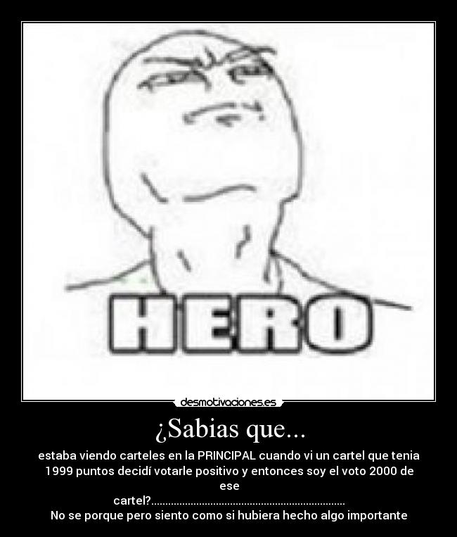 ¿Sabias que... - estaba viendo carteles en la PRINCIPAL cuando vi un cartel que tenia
1999 puntos decidí votarle positivo y entonces soy el voto 2000 de
ese
cartel?.....................................................................
No se porque pero siento como si hubiera hecho algo importante