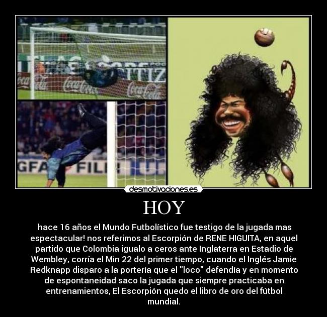 HOY -  hace 16 años el Mundo Futbolístico fue testigo de la jugada mas
espectacular! nos referimos al Escorpión de RENE HIGUITA, en aquel
partido que Colombia igualo a ceros ante Inglaterra en Estadio de
Wembley, corría el Min 22 del primer tiempo, cuando el Inglés Jamie
Redknapp disparo a la portería que el loco defendía y en momento
de espontaneidad saco la jugada que siempre practicaba en
entrenamientos, El Escorpión quedo el libro de oro del fútbol
mundial.