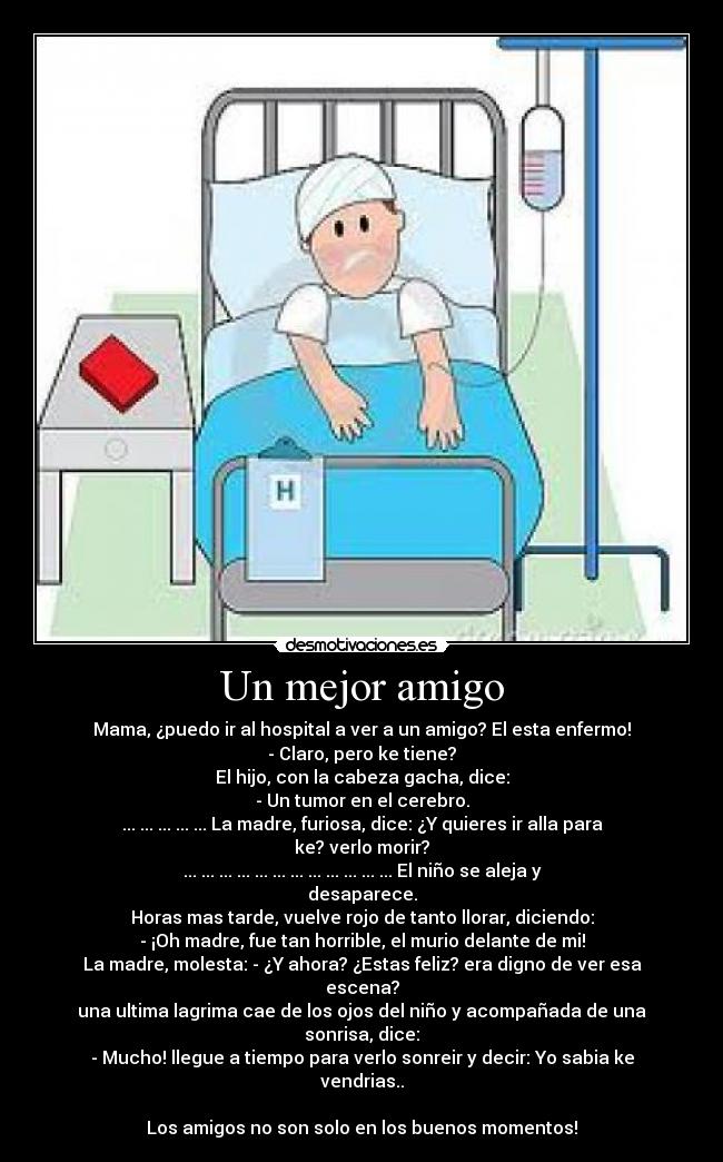 Un mejor amigo - Mama, ¿puedo ir al hospital a ver a un amigo? El esta enfermo!
- Claro, pero ke tiene?
El hijo, con la cabeza gacha, dice:
- Un tumor en el cerebro.
... ... ... ... ... La madre, furiosa, dice: ¿Y quieres ir alla para ke? verlo morir?
... ... ... ... ... ... ... ... ... ... ... ... El niño se aleja y desaparece.
Horas mas tarde, vuelve rojo de tanto llorar, diciendo:
- ¡Oh madre, fue tan horrible, el murio delante de mi!
La madre, molesta: - ¿Y ahora? ¿Estas feliz? era digno de ver esa escena?
una ultima lagrima cae de los ojos del niño y acompañada de una sonrisa, dice:
- Mucho! llegue a tiempo para verlo sonreir y decir: Yo sabia ke vendrias..

Los amigos no son solo en los buenos momentos!