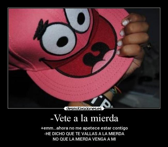 -Vete a la mierda - +emm...ahora no me apetece estar contigo
-HE DICHO QUE TE VALLAS A LA MIERDA
NO QUE LA MIERDA VENGA A MI
