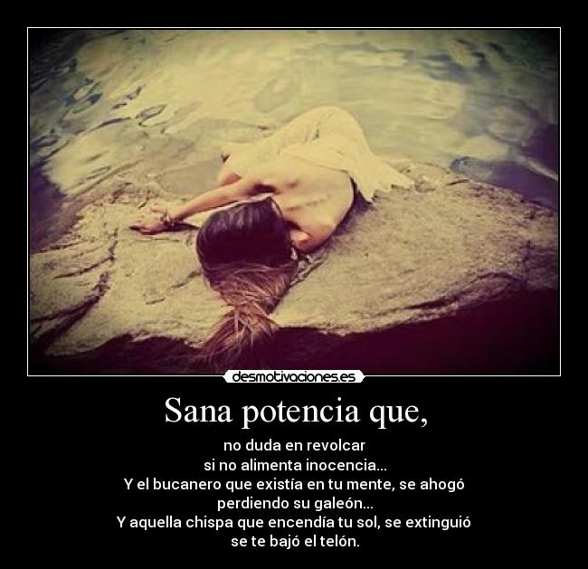 Sana potencia que, - no duda en revolcar
si no alimenta inocencia...
Y el bucanero que existía en tu mente, se ahogó
perdiendo su galeón...
Y aquella chispa que encendía tu sol, se extinguió
se te bajó el telón.