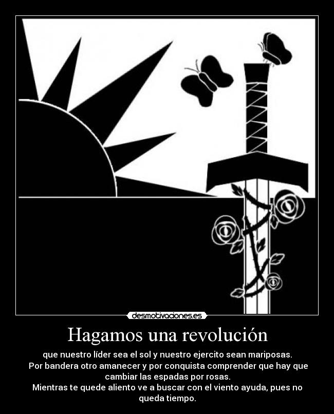 Hagamos una revolución - que nuestro líder sea el sol y nuestro ejercito sean mariposas.
Por bandera otro amanecer y por conquista comprender que hay que
cambiar las espadas por rosas.
Mientras te quede aliento ve a buscar con el viento ayuda, pues no
queda tiempo.