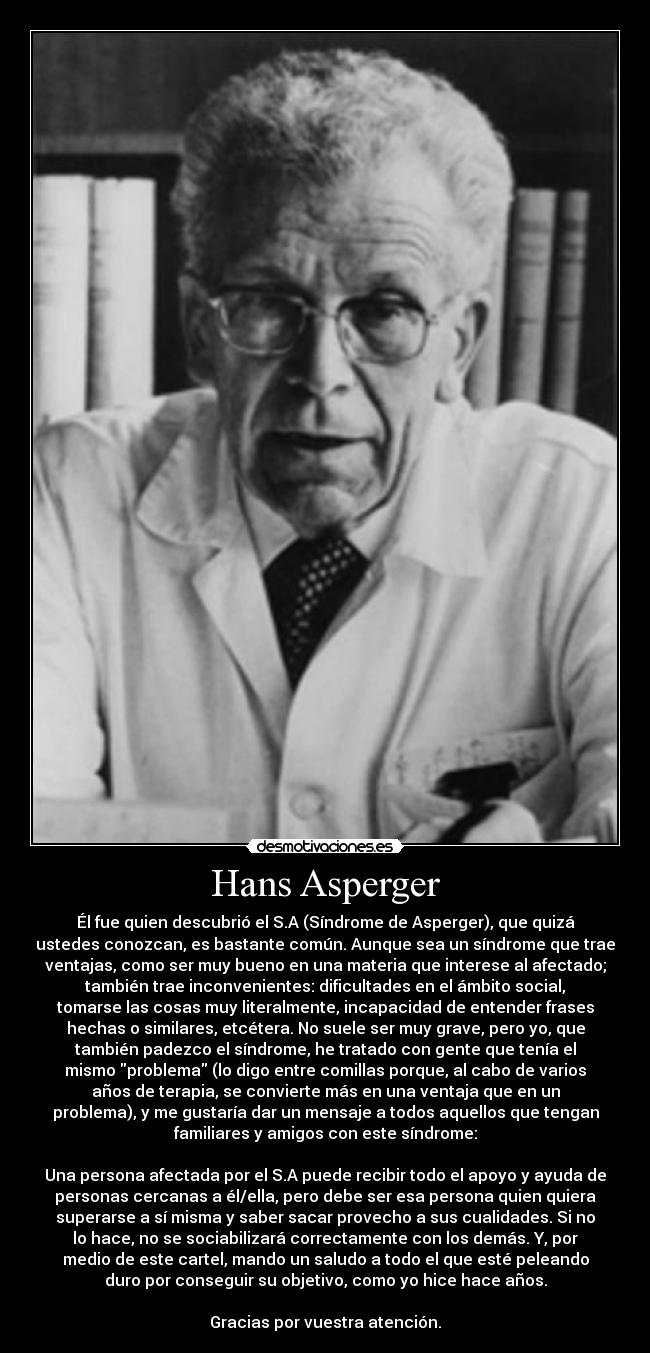 Hans Asperger - Él fue quien descubrió el S.A (Síndrome de Asperger), que quizá
ustedes conozcan, es bastante común. Aunque sea un síndrome que trae
ventajas, como ser muy bueno en una materia que interese al afectado;
también trae inconvenientes: dificultades en el ámbito social,
tomarse las cosas muy literalmente, incapacidad de entender frases
hechas o similares, etcétera. No suele ser muy grave, pero yo, que
también padezco el síndrome, he tratado con gente que tenía el
mismo problema (lo digo entre comillas porque, al cabo de varios
años de terapia, se convierte más en una ventaja que en un
problema), y me gustaría dar un mensaje a todos aquellos que tengan
familiares y amigos con este síndrome:

Una persona afectada por el S.A puede recibir todo el apoyo y ayuda de
personas cercanas a él/ella, pero debe ser esa persona quien quiera
superarse a sí misma y saber sacar provecho a sus cualidades. Si no
lo hace, no se sociabilizará correctamente con los demás. Y, por
medio de este cartel, mando un saludo a todo el que esté peleando
duro por conseguir su objetivo, como yo hice hace años.

Gracias por vuestra atención.