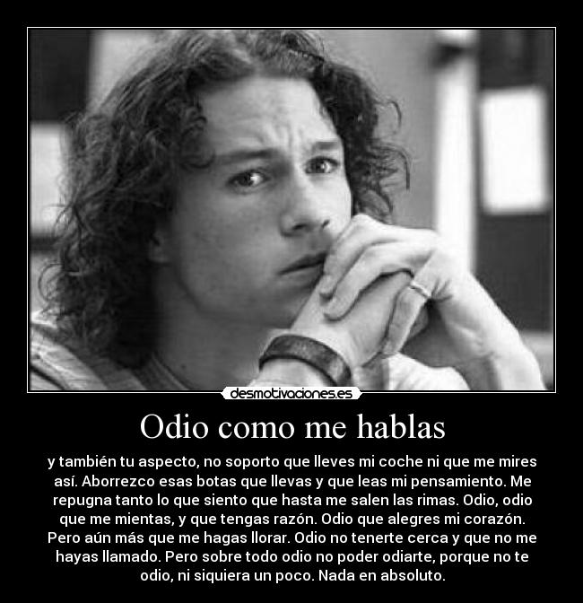 Odio como me hablas - y también tu aspecto, no soporto que lleves mi coche ni que me mires
así. Aborrezco esas botas que llevas y que leas mi pensamiento. Me
repugna tanto lo que siento que hasta me salen las rimas. Odio, odio
que me mientas, y que tengas razón. Odio que alegres mi corazón.
Pero aún más que me hagas llorar. Odio no tenerte cerca y que no me
hayas llamado. Pero sobre todo odio no poder odiarte, porque no te
odio, ni siquiera un poco. Nada en absoluto.