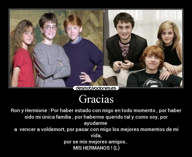 Gracias - Ron y Hermione : Por haber estado con migo en todo momento , por haber
sido mi única familia , por haberme querido tal y como soy, por
ayudarme 
a  vencer a voldemort, por pasar con migo los mejores momentos de mi
vida,
por se mis mejores amigos.. 
MIS HERMANOS ! (L)