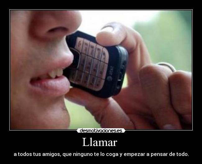 Llamar - a todos tus amigos, que ninguno te lo coga y empezar a pensar de todo.