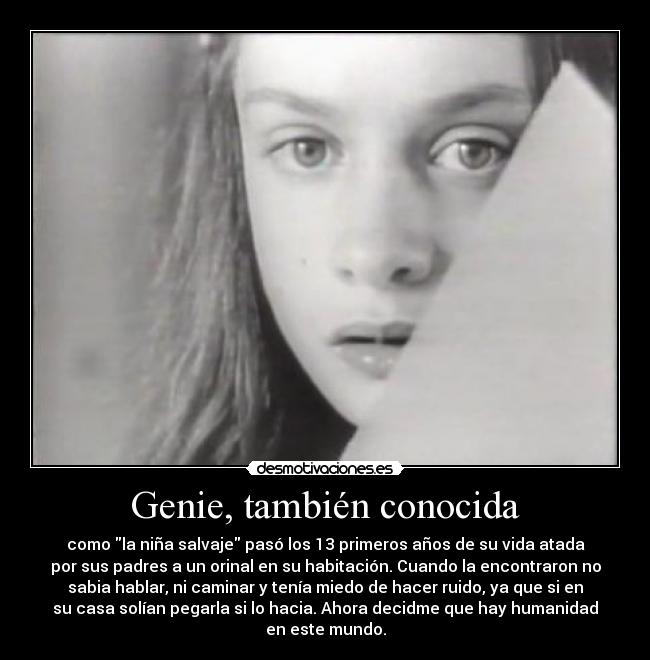 Genie, también conocida - como la niña salvaje pasó los 13 primeros años de su vida atada
por sus padres a un orinal en su habitación. Cuando la encontraron no
sabia hablar, ni caminar y tenía miedo de hacer ruido, ya que si en
su casa solían pegarla si lo hacia. Ahora decidme que hay humanidad
en este mundo.