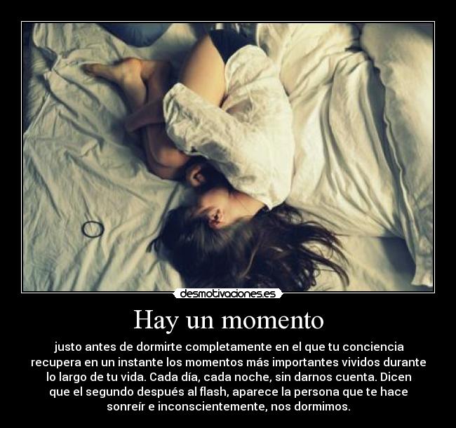 Hay un momento -  justo antes de dormirte completamente en el que tu conciencia
recupera en un instante los momentos más importantes vividos durante
lo largo de tu vida. Cada día, cada noche, sin darnos cuenta. Dicen
que el segundo después al flash, aparece la persona que te hace
sonreír e inconscientemente, nos dormimos.