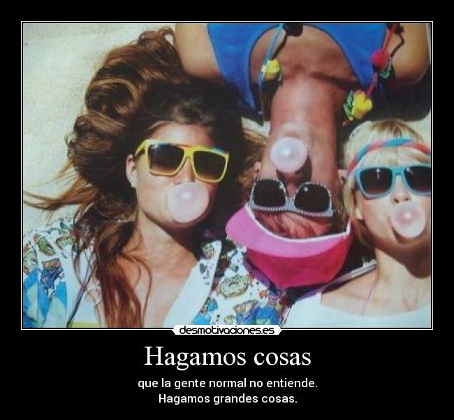 Hagamos cosas - que la gente normal no entiende.
Hagamos grandes cosas.