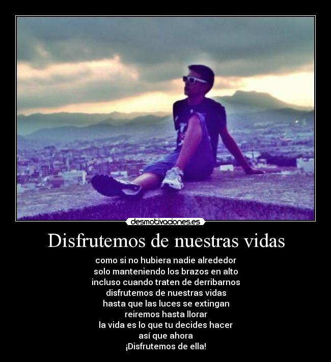 Disfrutemos de nuestras vidas - como si no hubiera nadie alrededor
solo manteniendo los brazos en alto
incluso cuando traten de derribarnos
disfrutemos de nuestras vidas
hasta que las luces se extingan
reiremos hasta llorar
la vida es lo que tu decides hacer
así que ahora
¡Disfrutemos de ella!