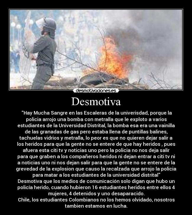 Desmotiva - ‎Hay Mucha Sangre en las Escaleras de la univerisdad, porque la
policia arrojo una bomba con metralla que le exploto a varios
estudiantes de la Universidad Distrital, la bomba esa era una vainilla
de las granadas de gas pero estaba llena de puntillas balines,
tachuelas vidrios y metralla, lo peor es que no quieren dejar salir a
los heridos para que la gente no se entere de que hay heridos , pues
afuera esta citi tv y noticias uno pero la policia no nos deja salir
para que graben a los compañeros heridos ni dejan entrar a citi tv ni
a noticias uno ni nos dejan salir para que la gente no se entere de la
grevedad de la explosion que causo la recalzada que arrojo la policia
para matar a los estudiantes de la universidad distrital
Desmotiva que los medios de comunicación solo digan que hubo un
policía herido, cuando hubieron 16 estudiantes heridos entre ellos 4
mujeres, 4 detenidos y uno desaparacido.
Chile, los estudiantes Colombianos no los hemos olvidado, nosotros
tambien estamos en lucha.