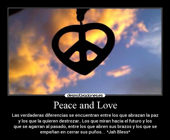 Peace and Love - Las verdaderas diferencias se encuentran entre los que abrazan la paz
y los que la quieren destrozar.. Los que miran hacia el futuro y los
que se agarran al pasado, entre los que abren sus brazos y los que se
empeñan en cerrar sus puños. . *Jah Bless*
