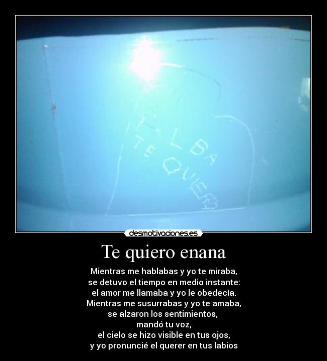 Te quiero enana - Mientras me hablabas y yo te miraba,
se detuvo el tiempo en medio instante:
el amor me llamaba y yo le obedecía.
Mientras me susurrabas y yo te amaba,
se alzaron los sentimientos, 
mandó tu voz,
el cielo se hizo visible en tus ojos,
y yo pronuncié el querer en tus labios