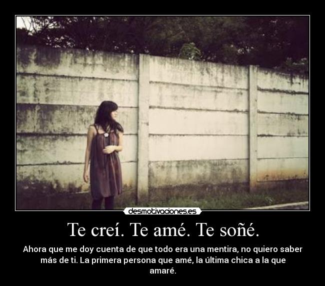 Te creí. Te amé. Te soñé. - Ahora que me doy cuenta de que todo era una mentira, no quiero saber
más de ti. La primera persona que amé, la última chica a la que
amaré.
