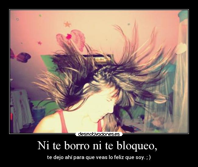 Ni te borro ni te bloqueo, - te dejo ahí para que veas lo feliz que soy. ; )